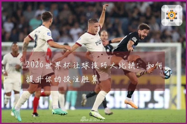 2026世界杯让球技巧大比拼：如何提升你的投注胜算